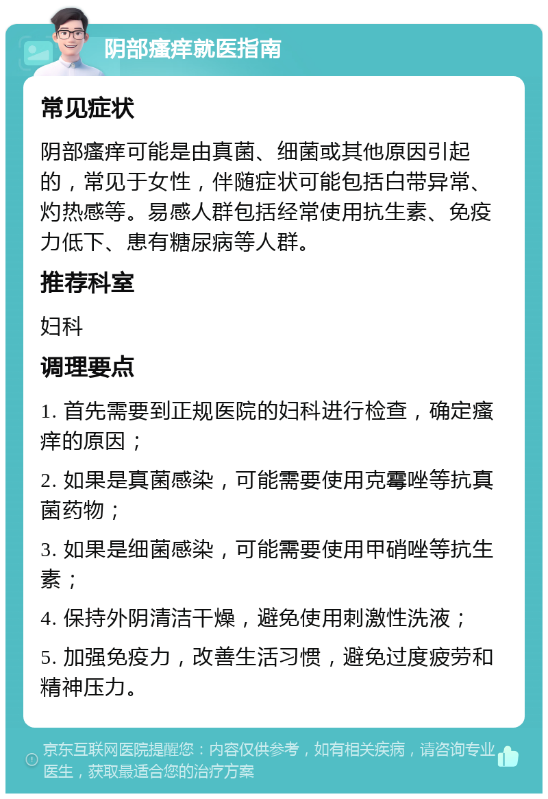 阴部瘙痒就医指南 常见症状 阴部瘙痒可能是由真菌、细菌或其他原因引起的，常见于女性，伴随症状可能包括白带异常、灼热感等。易感人群包括经常使用抗生素、免疫力低下、患有糖尿病等人群。 推荐科室 妇科 调理要点 1. 首先需要到正规医院的妇科进行检查，确定瘙痒的原因； 2. 如果是真菌感染，可能需要使用克霉唑等抗真菌药物； 3. 如果是细菌感染，可能需要使用甲硝唑等抗生素； 4. 保持外阴清洁干燥，避免使用刺激性洗液； 5. 加强免疫力，改善生活习惯，避免过度疲劳和精神压力。