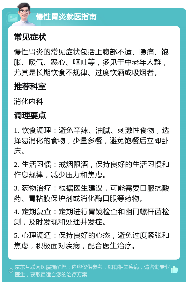 慢性胃炎就医指南 常见症状 慢性胃炎的常见症状包括上腹部不适、隐痛、饱胀、嗳气、恶心、呕吐等，多见于中老年人群，尤其是长期饮食不规律、过度饮酒或吸烟者。 推荐科室 消化内科 调理要点 1. 饮食调理：避免辛辣、油腻、刺激性食物，选择易消化的食物，少量多餐，避免饱餐后立即卧床。 2. 生活习惯：戒烟限酒，保持良好的生活习惯和作息规律，减少压力和焦虑。 3. 药物治疗：根据医生建议，可能需要口服抗酸药、胃粘膜保护剂或消化酶口服等药物。 4. 定期复查：定期进行胃镜检查和幽门螺杆菌检测，及时发现和处理并发症。 5. 心理调适：保持良好的心态，避免过度紧张和焦虑，积极面对疾病，配合医生治疗。