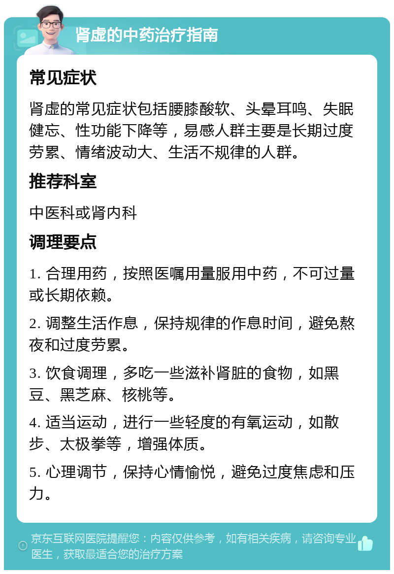 肾虚的中药治疗指南 常见症状 肾虚的常见症状包括腰膝酸软、头晕耳鸣、失眠健忘、性功能下降等，易感人群主要是长期过度劳累、情绪波动大、生活不规律的人群。 推荐科室 中医科或肾内科 调理要点 1. 合理用药，按照医嘱用量服用中药，不可过量或长期依赖。 2. 调整生活作息，保持规律的作息时间，避免熬夜和过度劳累。 3. 饮食调理，多吃一些滋补肾脏的食物，如黑豆、黑芝麻、核桃等。 4. 适当运动，进行一些轻度的有氧运动，如散步、太极拳等，增强体质。 5. 心理调节，保持心情愉悦，避免过度焦虑和压力。