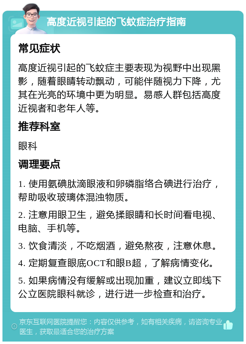 高度近视引起的飞蚊症治疗指南 常见症状 高度近视引起的飞蚊症主要表现为视野中出现黑影，随着眼睛转动飘动，可能伴随视力下降，尤其在光亮的环境中更为明显。易感人群包括高度近视者和老年人等。 推荐科室 眼科 调理要点 1. 使用氨碘肽滴眼液和卵磷脂络合碘进行治疗，帮助吸收玻璃体混浊物质。 2. 注意用眼卫生，避免揉眼睛和长时间看电视、电脑、手机等。 3. 饮食清淡，不吃烟酒，避免熬夜，注意休息。 4. 定期复查眼底OCT和眼B超，了解病情变化。 5. 如果病情没有缓解或出现加重，建议立即线下公立医院眼科就诊，进行进一步检查和治疗。