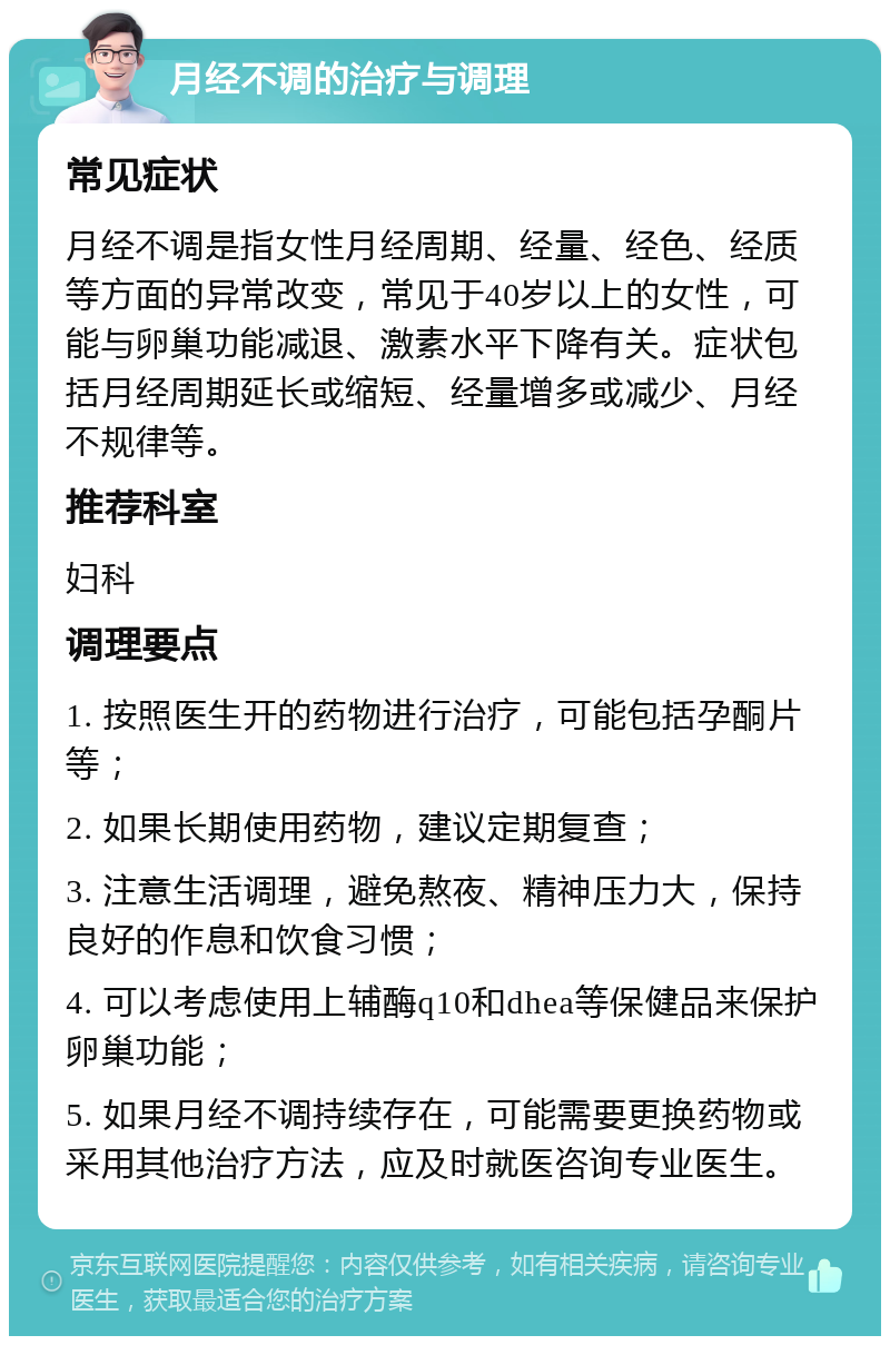 月经不调的治疗与调理 常见症状 月经不调是指女性月经周期、经量、经色、经质等方面的异常改变，常见于40岁以上的女性，可能与卵巢功能减退、激素水平下降有关。症状包括月经周期延长或缩短、经量增多或减少、月经不规律等。 推荐科室 妇科 调理要点 1. 按照医生开的药物进行治疗，可能包括孕酮片等； 2. 如果长期使用药物，建议定期复查； 3. 注意生活调理，避免熬夜、精神压力大，保持良好的作息和饮食习惯； 4. 可以考虑使用上辅酶q10和dhea等保健品来保护卵巢功能； 5. 如果月经不调持续存在，可能需要更换药物或采用其他治疗方法，应及时就医咨询专业医生。