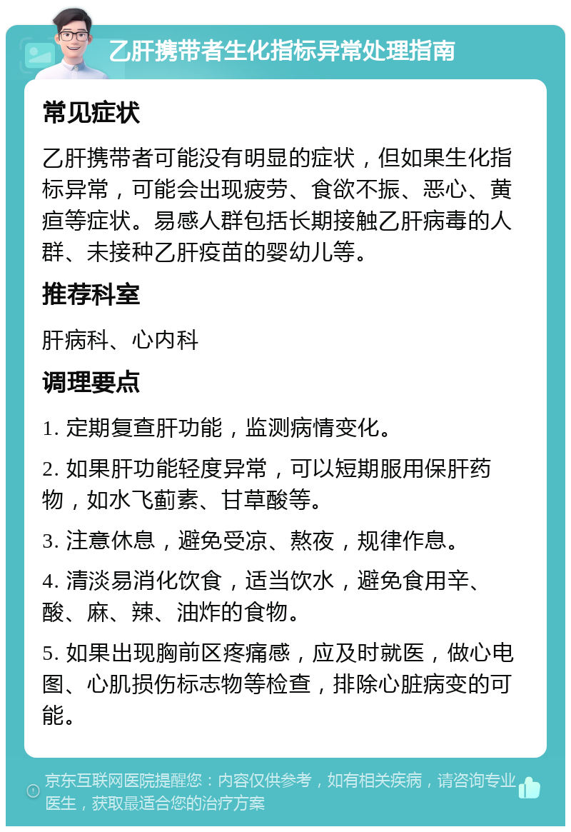 乙肝携带者生化指标异常处理指南 常见症状 乙肝携带者可能没有明显的症状，但如果生化指标异常，可能会出现疲劳、食欲不振、恶心、黄疸等症状。易感人群包括长期接触乙肝病毒的人群、未接种乙肝疫苗的婴幼儿等。 推荐科室 肝病科、心内科 调理要点 1. 定期复查肝功能，监测病情变化。 2. 如果肝功能轻度异常，可以短期服用保肝药物，如水飞蓟素、甘草酸等。 3. 注意休息，避免受凉、熬夜，规律作息。 4. 清淡易消化饮食，适当饮水，避免食用辛、酸、麻、辣、油炸的食物。 5. 如果出现胸前区疼痛感，应及时就医，做心电图、心肌损伤标志物等检查，排除心脏病变的可能。