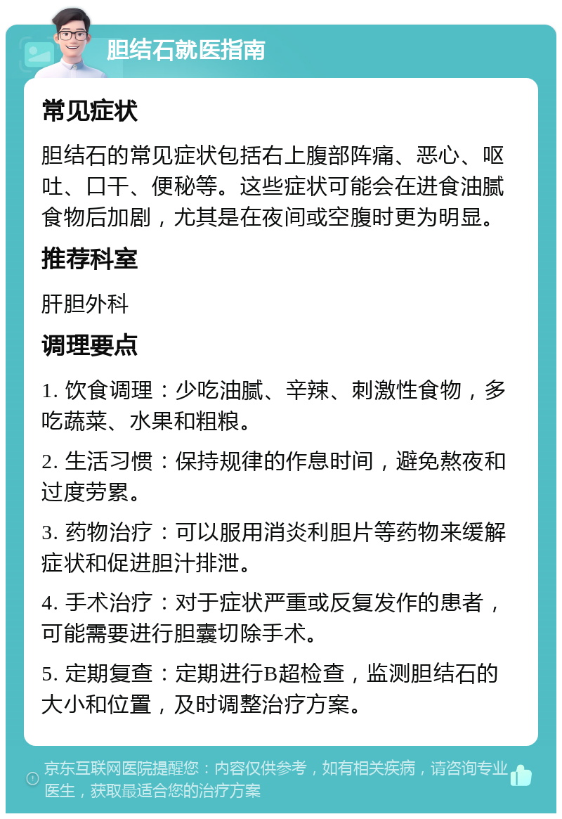 胆结石就医指南 常见症状 胆结石的常见症状包括右上腹部阵痛、恶心、呕吐、口干、便秘等。这些症状可能会在进食油腻食物后加剧，尤其是在夜间或空腹时更为明显。 推荐科室 肝胆外科 调理要点 1. 饮食调理：少吃油腻、辛辣、刺激性食物，多吃蔬菜、水果和粗粮。 2. 生活习惯：保持规律的作息时间，避免熬夜和过度劳累。 3. 药物治疗：可以服用消炎利胆片等药物来缓解症状和促进胆汁排泄。 4. 手术治疗：对于症状严重或反复发作的患者，可能需要进行胆囊切除手术。 5. 定期复查：定期进行B超检查，监测胆结石的大小和位置，及时调整治疗方案。