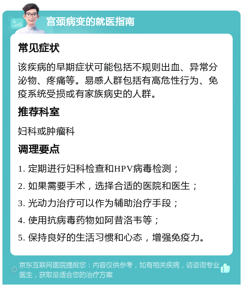 宫颈病变的就医指南 常见症状 该疾病的早期症状可能包括不规则出血、异常分泌物、疼痛等。易感人群包括有高危性行为、免疫系统受损或有家族病史的人群。 推荐科室 妇科或肿瘤科 调理要点 1. 定期进行妇科检查和HPV病毒检测； 2. 如果需要手术，选择合适的医院和医生； 3. 光动力治疗可以作为辅助治疗手段； 4. 使用抗病毒药物如阿昔洛韦等； 5. 保持良好的生活习惯和心态，增强免疫力。