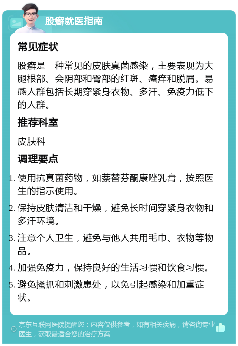 股癣就医指南 常见症状 股癣是一种常见的皮肤真菌感染，主要表现为大腿根部、会阴部和臀部的红斑、瘙痒和脱屑。易感人群包括长期穿紧身衣物、多汗、免疫力低下的人群。 推荐科室 皮肤科 调理要点 使用抗真菌药物，如萘替芬酮康唑乳膏，按照医生的指示使用。 保持皮肤清洁和干燥，避免长时间穿紧身衣物和多汗环境。 注意个人卫生，避免与他人共用毛巾、衣物等物品。 加强免疫力，保持良好的生活习惯和饮食习惯。 避免搔抓和刺激患处，以免引起感染和加重症状。