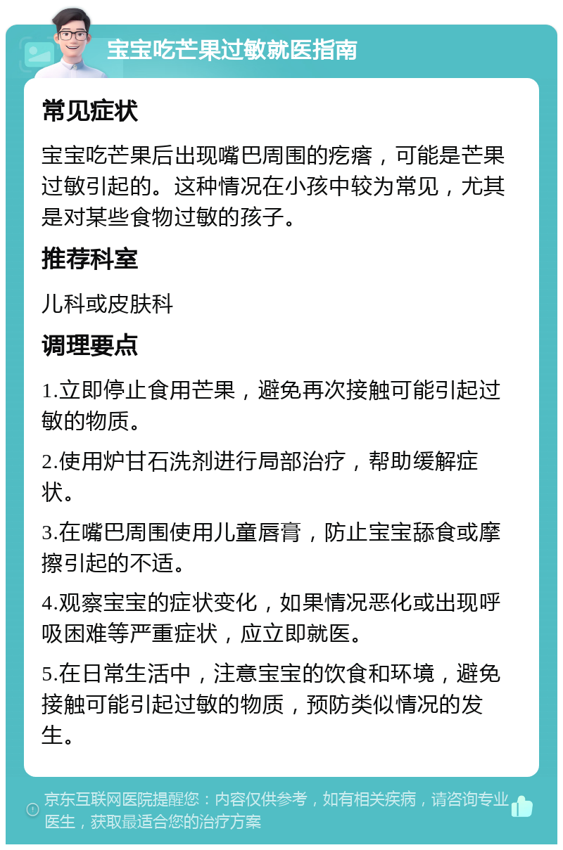 宝宝吃芒果过敏就医指南 常见症状 宝宝吃芒果后出现嘴巴周围的疙瘩，可能是芒果过敏引起的。这种情况在小孩中较为常见，尤其是对某些食物过敏的孩子。 推荐科室 儿科或皮肤科 调理要点 1.立即停止食用芒果，避免再次接触可能引起过敏的物质。 2.使用炉甘石洗剂进行局部治疗，帮助缓解症状。 3.在嘴巴周围使用儿童唇膏，防止宝宝舔食或摩擦引起的不适。 4.观察宝宝的症状变化，如果情况恶化或出现呼吸困难等严重症状，应立即就医。 5.在日常生活中，注意宝宝的饮食和环境，避免接触可能引起过敏的物质，预防类似情况的发生。