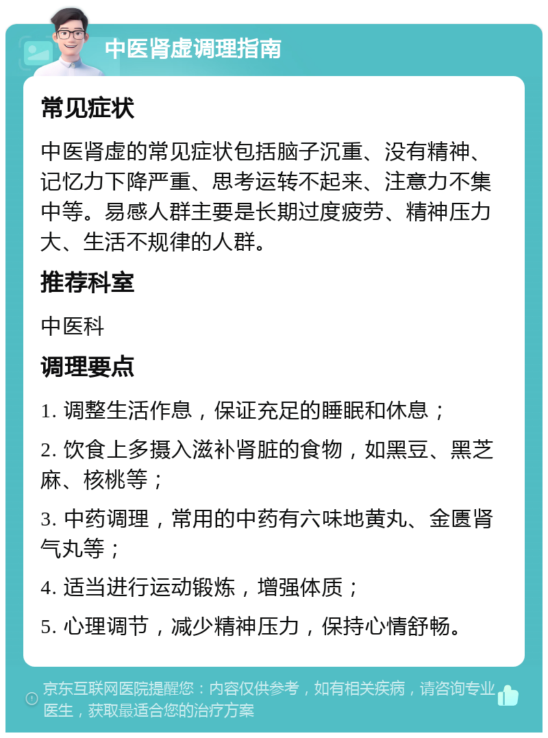 中医肾虚调理指南 常见症状 中医肾虚的常见症状包括脑子沉重、没有精神、记忆力下降严重、思考运转不起来、注意力不集中等。易感人群主要是长期过度疲劳、精神压力大、生活不规律的人群。 推荐科室 中医科 调理要点 1. 调整生活作息，保证充足的睡眠和休息； 2. 饮食上多摄入滋补肾脏的食物，如黑豆、黑芝麻、核桃等； 3. 中药调理，常用的中药有六味地黄丸、金匮肾气丸等； 4. 适当进行运动锻炼，增强体质； 5. 心理调节，减少精神压力，保持心情舒畅。