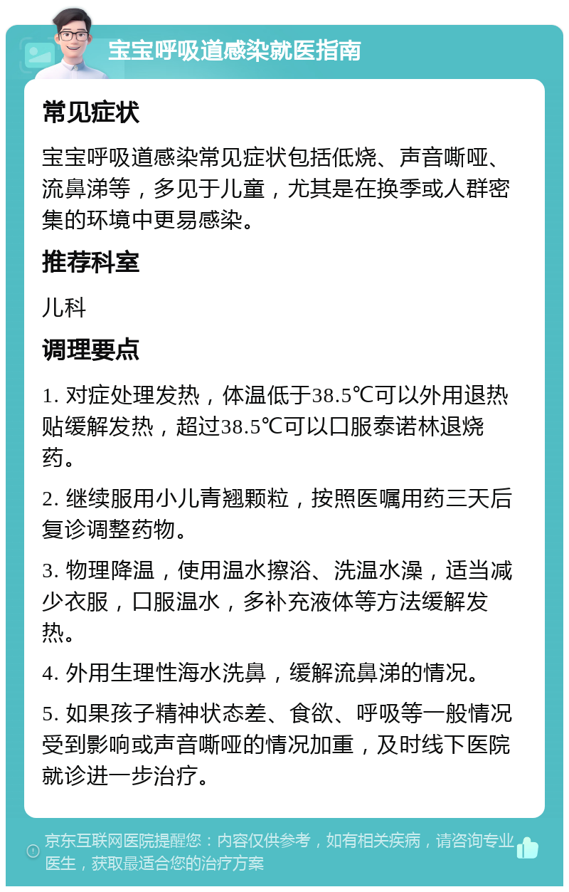 宝宝呼吸道感染就医指南 常见症状 宝宝呼吸道感染常见症状包括低烧、声音嘶哑、流鼻涕等，多见于儿童，尤其是在换季或人群密集的环境中更易感染。 推荐科室 儿科 调理要点 1. 对症处理发热，体温低于38.5℃可以外用退热贴缓解发热，超过38.5℃可以口服泰诺林退烧药。 2. 继续服用小儿青翘颗粒，按照医嘱用药三天后复诊调整药物。 3. 物理降温，使用温水擦浴、洗温水澡，适当减少衣服，口服温水，多补充液体等方法缓解发热。 4. 外用生理性海水洗鼻，缓解流鼻涕的情况。 5. 如果孩子精神状态差、食欲、呼吸等一般情况受到影响或声音嘶哑的情况加重，及时线下医院就诊进一步治疗。