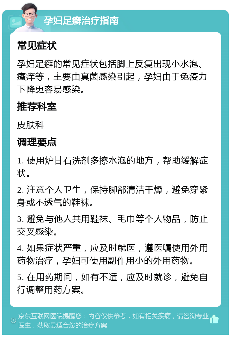 孕妇足癣治疗指南 常见症状 孕妇足癣的常见症状包括脚上反复出现小水泡、瘙痒等，主要由真菌感染引起，孕妇由于免疫力下降更容易感染。 推荐科室 皮肤科 调理要点 1. 使用炉甘石洗剂多擦水泡的地方，帮助缓解症状。 2. 注意个人卫生，保持脚部清洁干燥，避免穿紧身或不透气的鞋袜。 3. 避免与他人共用鞋袜、毛巾等个人物品，防止交叉感染。 4. 如果症状严重，应及时就医，遵医嘱使用外用药物治疗，孕妇可使用副作用小的外用药物。 5. 在用药期间，如有不适，应及时就诊，避免自行调整用药方案。