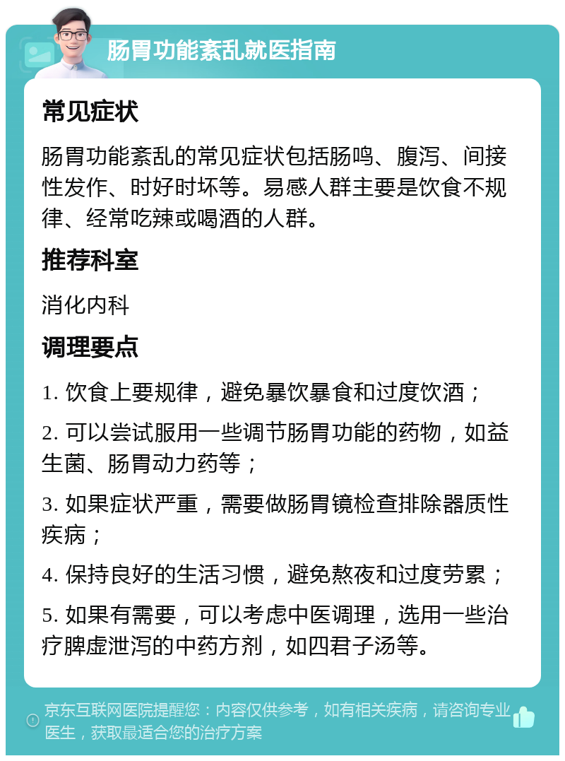 肠胃功能紊乱就医指南 常见症状 肠胃功能紊乱的常见症状包括肠鸣、腹泻、间接性发作、时好时坏等。易感人群主要是饮食不规律、经常吃辣或喝酒的人群。 推荐科室 消化内科 调理要点 1. 饮食上要规律，避免暴饮暴食和过度饮酒； 2. 可以尝试服用一些调节肠胃功能的药物，如益生菌、肠胃动力药等； 3. 如果症状严重，需要做肠胃镜检查排除器质性疾病； 4. 保持良好的生活习惯，避免熬夜和过度劳累； 5. 如果有需要，可以考虑中医调理，选用一些治疗脾虚泄泻的中药方剂，如四君子汤等。