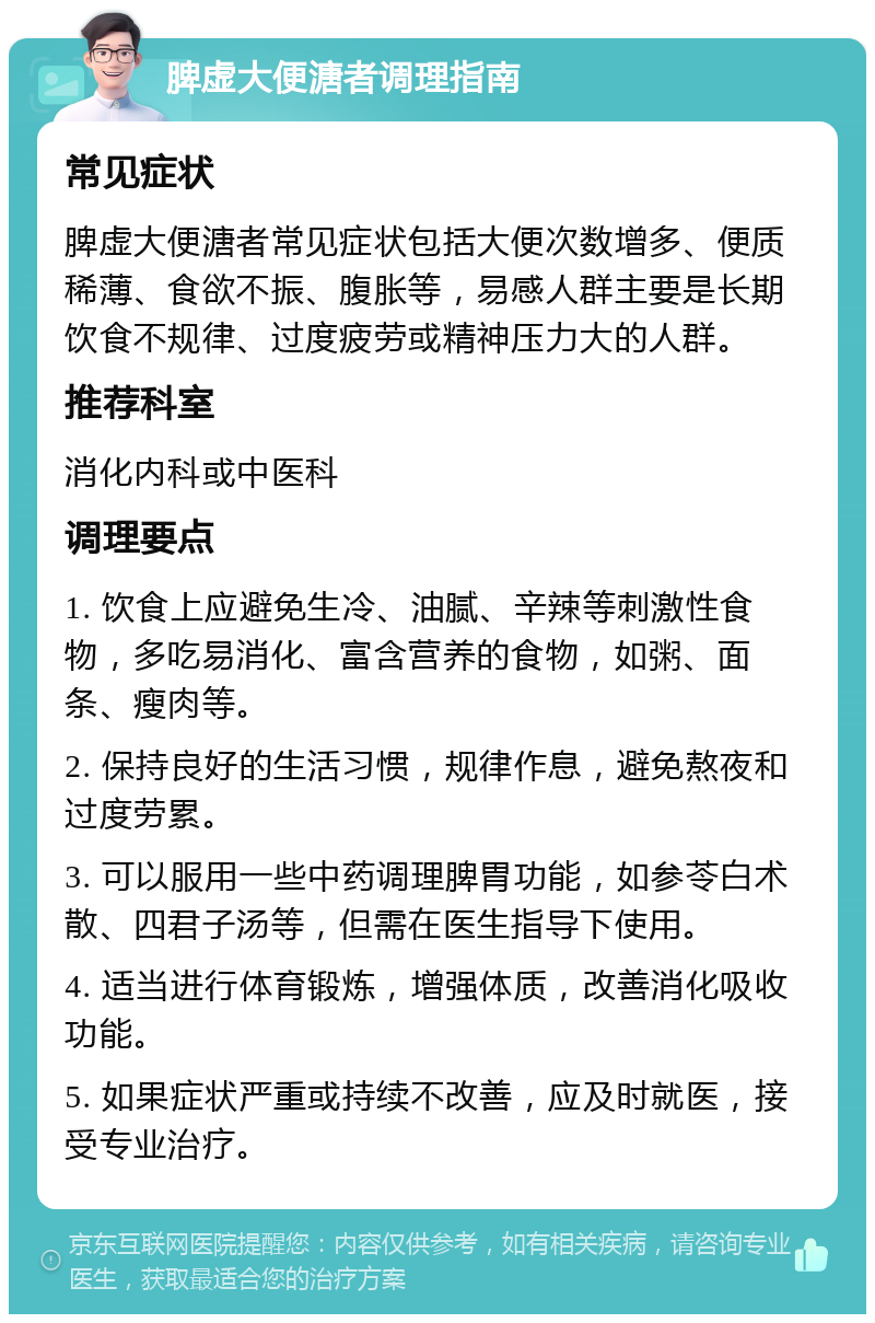 脾虚大便溏者调理指南 常见症状 脾虚大便溏者常见症状包括大便次数增多、便质稀薄、食欲不振、腹胀等，易感人群主要是长期饮食不规律、过度疲劳或精神压力大的人群。 推荐科室 消化内科或中医科 调理要点 1. 饮食上应避免生冷、油腻、辛辣等刺激性食物，多吃易消化、富含营养的食物，如粥、面条、瘦肉等。 2. 保持良好的生活习惯，规律作息，避免熬夜和过度劳累。 3. 可以服用一些中药调理脾胃功能，如参苓白术散、四君子汤等，但需在医生指导下使用。 4. 适当进行体育锻炼，增强体质，改善消化吸收功能。 5. 如果症状严重或持续不改善，应及时就医，接受专业治疗。