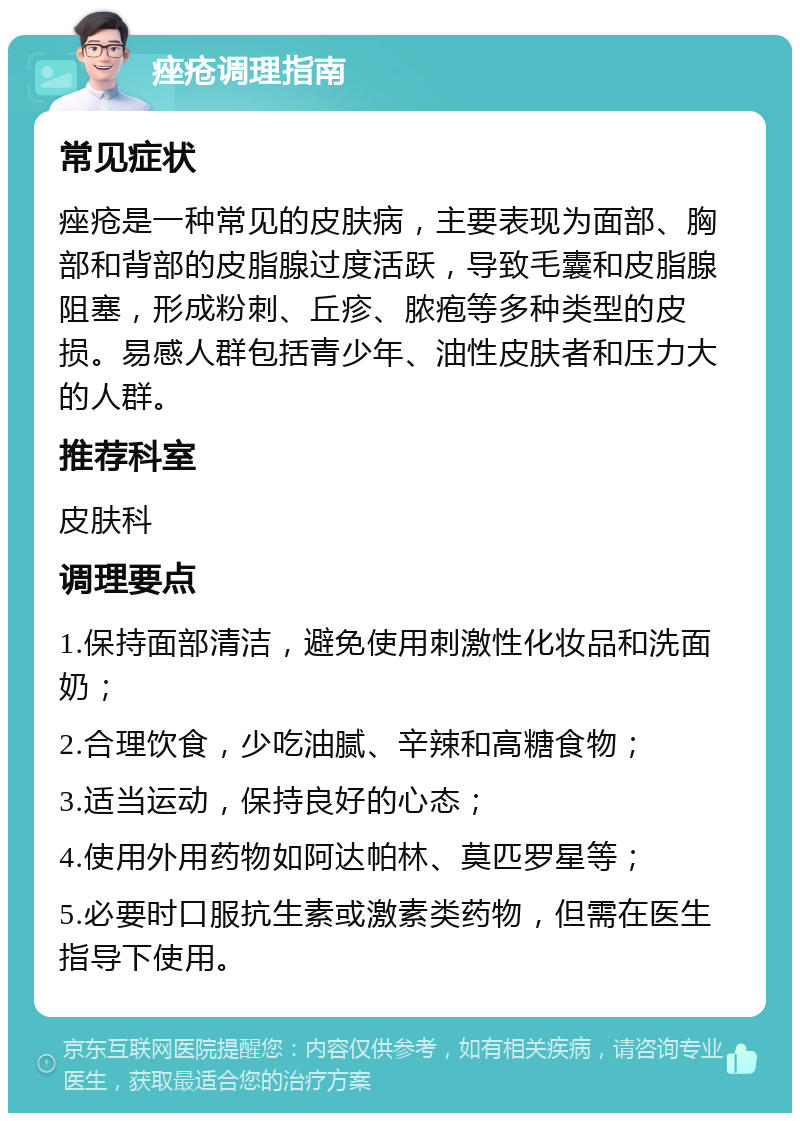 痤疮调理指南 常见症状 痤疮是一种常见的皮肤病，主要表现为面部、胸部和背部的皮脂腺过度活跃，导致毛囊和皮脂腺阻塞，形成粉刺、丘疹、脓疱等多种类型的皮损。易感人群包括青少年、油性皮肤者和压力大的人群。 推荐科室 皮肤科 调理要点 1.保持面部清洁，避免使用刺激性化妆品和洗面奶； 2.合理饮食，少吃油腻、辛辣和高糖食物； 3.适当运动，保持良好的心态； 4.使用外用药物如阿达帕林、莫匹罗星等； 5.必要时口服抗生素或激素类药物，但需在医生指导下使用。