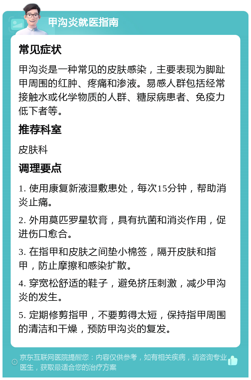 甲沟炎就医指南 常见症状 甲沟炎是一种常见的皮肤感染，主要表现为脚趾甲周围的红肿、疼痛和渗液。易感人群包括经常接触水或化学物质的人群、糖尿病患者、免疫力低下者等。 推荐科室 皮肤科 调理要点 1. 使用康复新液湿敷患处，每次15分钟，帮助消炎止痛。 2. 外用莫匹罗星软膏，具有抗菌和消炎作用，促进伤口愈合。 3. 在指甲和皮肤之间垫小棉签，隔开皮肤和指甲，防止摩擦和感染扩散。 4. 穿宽松舒适的鞋子，避免挤压刺激，减少甲沟炎的发生。 5. 定期修剪指甲，不要剪得太短，保持指甲周围的清洁和干燥，预防甲沟炎的复发。