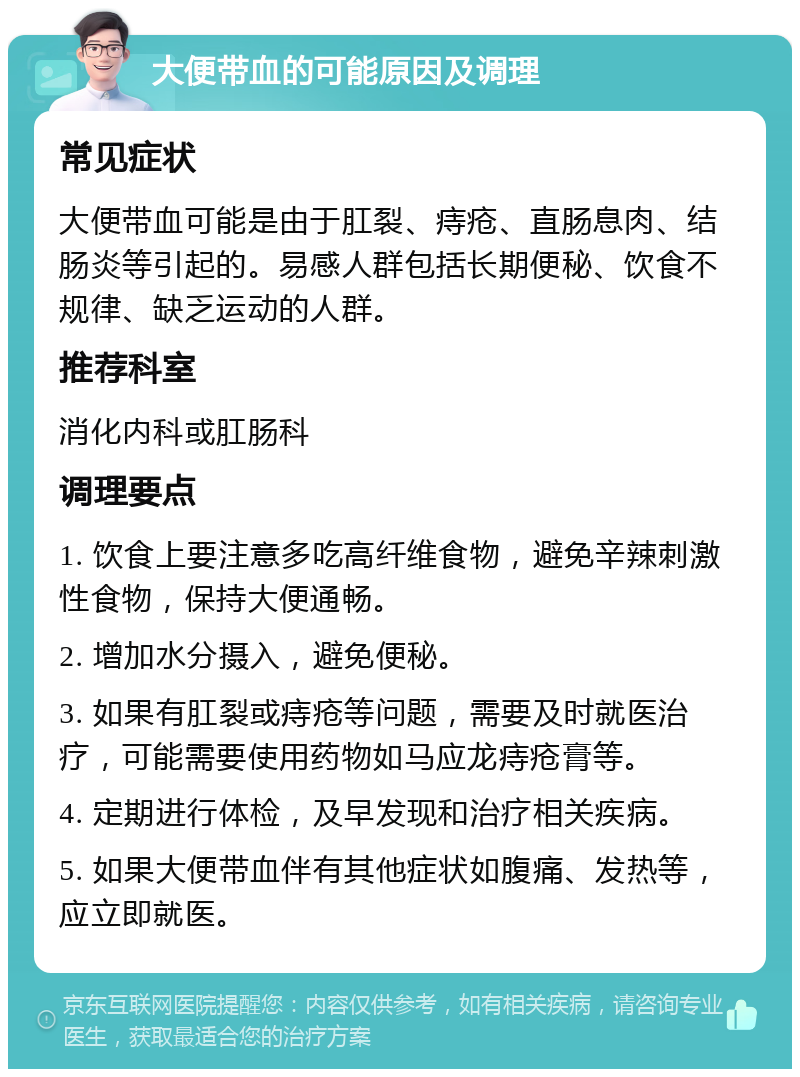 大便带血的可能原因及调理 常见症状 大便带血可能是由于肛裂、痔疮、直肠息肉、结肠炎等引起的。易感人群包括长期便秘、饮食不规律、缺乏运动的人群。 推荐科室 消化内科或肛肠科 调理要点 1. 饮食上要注意多吃高纤维食物，避免辛辣刺激性食物，保持大便通畅。 2. 增加水分摄入，避免便秘。 3. 如果有肛裂或痔疮等问题，需要及时就医治疗，可能需要使用药物如马应龙痔疮膏等。 4. 定期进行体检，及早发现和治疗相关疾病。 5. 如果大便带血伴有其他症状如腹痛、发热等，应立即就医。