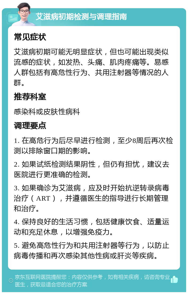 艾滋病初期检测与调理指南 常见症状 艾滋病初期可能无明显症状，但也可能出现类似流感的症状，如发热、头痛、肌肉疼痛等。易感人群包括有高危性行为、共用注射器等情况的人群。 推荐科室 感染科或皮肤性病科 调理要点 1. 在高危行为后尽早进行检测，至少8周后再次检测以排除窗口期的影响。 2. 如果试纸检测结果阴性，但仍有担忧，建议去医院进行更准确的检测。 3. 如果确诊为艾滋病，应及时开始抗逆转录病毒治疗（ART），并遵循医生的指导进行长期管理和治疗。 4. 保持良好的生活习惯，包括健康饮食、适量运动和充足休息，以增强免疫力。 5. 避免高危性行为和共用注射器等行为，以防止病毒传播和再次感染其他性病或肝炎等疾病。