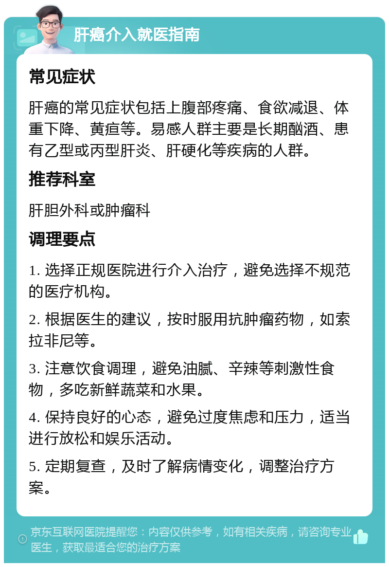 肝癌介入就医指南 常见症状 肝癌的常见症状包括上腹部疼痛、食欲减退、体重下降、黄疸等。易感人群主要是长期酗酒、患有乙型或丙型肝炎、肝硬化等疾病的人群。 推荐科室 肝胆外科或肿瘤科 调理要点 1. 选择正规医院进行介入治疗，避免选择不规范的医疗机构。 2. 根据医生的建议，按时服用抗肿瘤药物，如索拉非尼等。 3. 注意饮食调理，避免油腻、辛辣等刺激性食物，多吃新鲜蔬菜和水果。 4. 保持良好的心态，避免过度焦虑和压力，适当进行放松和娱乐活动。 5. 定期复查，及时了解病情变化，调整治疗方案。