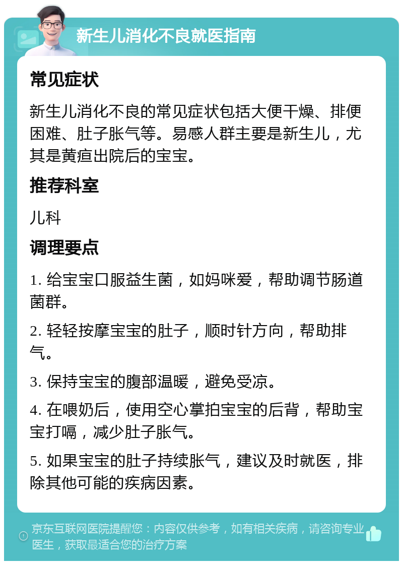 新生儿消化不良就医指南 常见症状 新生儿消化不良的常见症状包括大便干燥、排便困难、肚子胀气等。易感人群主要是新生儿，尤其是黄疸出院后的宝宝。 推荐科室 儿科 调理要点 1. 给宝宝口服益生菌，如妈咪爱，帮助调节肠道菌群。 2. 轻轻按摩宝宝的肚子，顺时针方向，帮助排气。 3. 保持宝宝的腹部温暖，避免受凉。 4. 在喂奶后，使用空心掌拍宝宝的后背，帮助宝宝打嗝，减少肚子胀气。 5. 如果宝宝的肚子持续胀气，建议及时就医，排除其他可能的疾病因素。