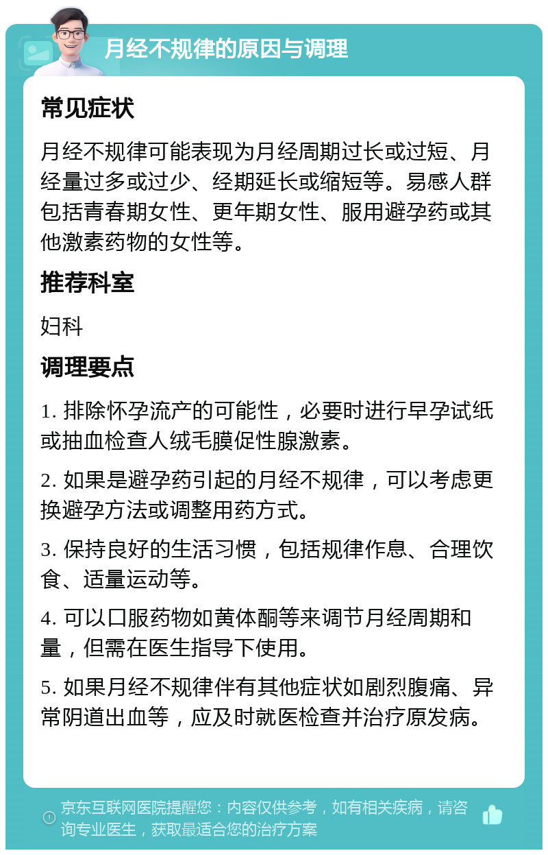 月经不规律的原因与调理 常见症状 月经不规律可能表现为月经周期过长或过短、月经量过多或过少、经期延长或缩短等。易感人群包括青春期女性、更年期女性、服用避孕药或其他激素药物的女性等。 推荐科室 妇科 调理要点 1. 排除怀孕流产的可能性，必要时进行早孕试纸或抽血检查人绒毛膜促性腺激素。 2. 如果是避孕药引起的月经不规律，可以考虑更换避孕方法或调整用药方式。 3. 保持良好的生活习惯，包括规律作息、合理饮食、适量运动等。 4. 可以口服药物如黄体酮等来调节月经周期和量，但需在医生指导下使用。 5. 如果月经不规律伴有其他症状如剧烈腹痛、异常阴道出血等，应及时就医检查并治疗原发病。