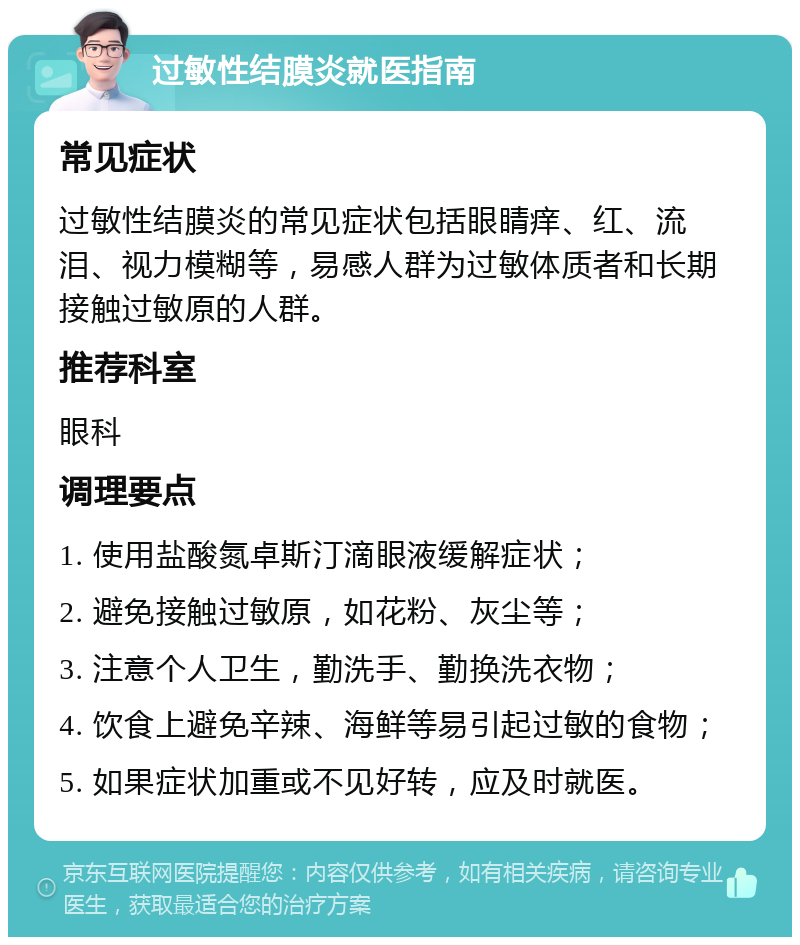 过敏性结膜炎就医指南 常见症状 过敏性结膜炎的常见症状包括眼睛痒、红、流泪、视力模糊等，易感人群为过敏体质者和长期接触过敏原的人群。 推荐科室 眼科 调理要点 1. 使用盐酸氮卓斯汀滴眼液缓解症状； 2. 避免接触过敏原，如花粉、灰尘等； 3. 注意个人卫生，勤洗手、勤换洗衣物； 4. 饮食上避免辛辣、海鲜等易引起过敏的食物； 5. 如果症状加重或不见好转，应及时就医。