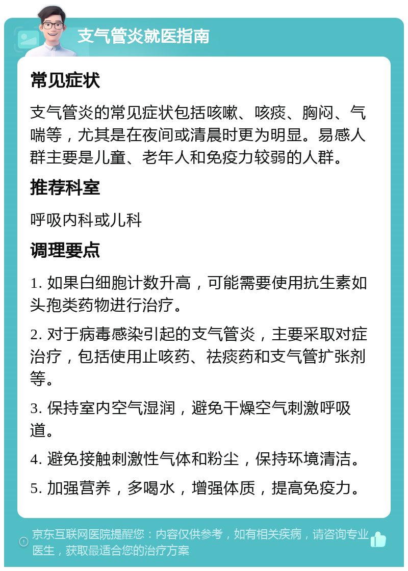 支气管炎就医指南 常见症状 支气管炎的常见症状包括咳嗽、咳痰、胸闷、气喘等，尤其是在夜间或清晨时更为明显。易感人群主要是儿童、老年人和免疫力较弱的人群。 推荐科室 呼吸内科或儿科 调理要点 1. 如果白细胞计数升高，可能需要使用抗生素如头孢类药物进行治疗。 2. 对于病毒感染引起的支气管炎，主要采取对症治疗，包括使用止咳药、祛痰药和支气管扩张剂等。 3. 保持室内空气湿润，避免干燥空气刺激呼吸道。 4. 避免接触刺激性气体和粉尘，保持环境清洁。 5. 加强营养，多喝水，增强体质，提高免疫力。