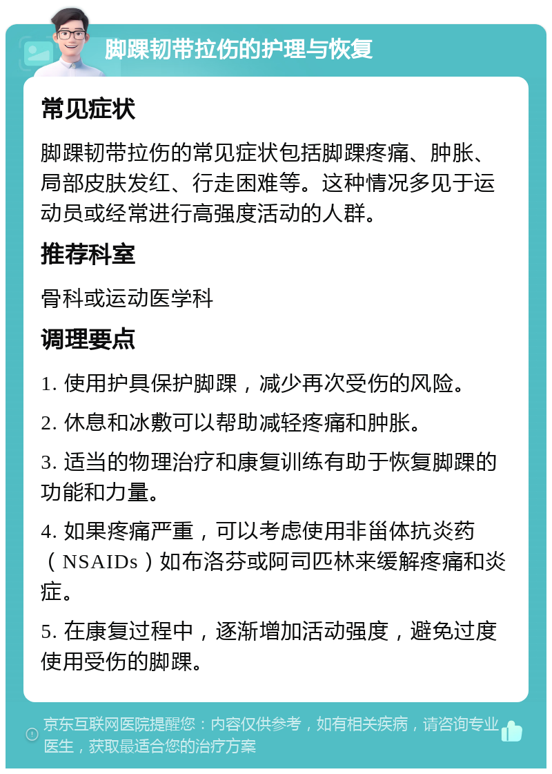 脚踝韧带拉伤的护理与恢复 常见症状 脚踝韧带拉伤的常见症状包括脚踝疼痛、肿胀、局部皮肤发红、行走困难等。这种情况多见于运动员或经常进行高强度活动的人群。 推荐科室 骨科或运动医学科 调理要点 1. 使用护具保护脚踝，减少再次受伤的风险。 2. 休息和冰敷可以帮助减轻疼痛和肿胀。 3. 适当的物理治疗和康复训练有助于恢复脚踝的功能和力量。 4. 如果疼痛严重，可以考虑使用非甾体抗炎药（NSAIDs）如布洛芬或阿司匹林来缓解疼痛和炎症。 5. 在康复过程中，逐渐增加活动强度，避免过度使用受伤的脚踝。