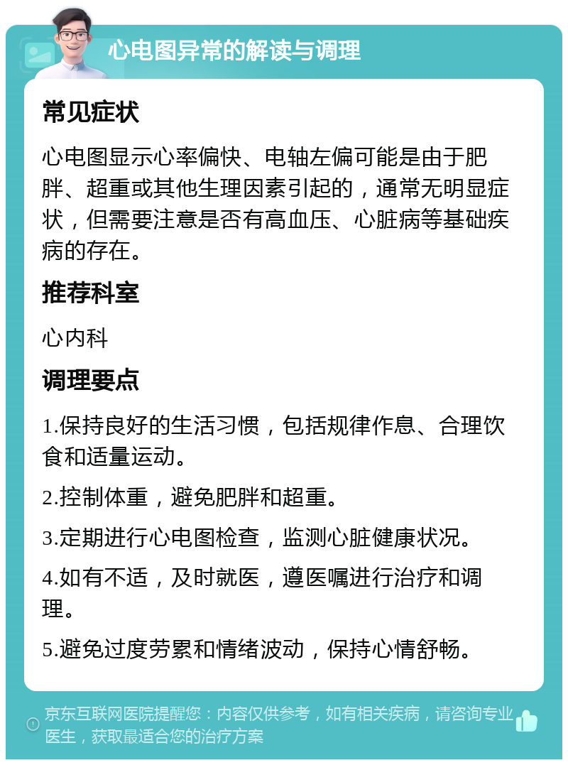 心电图异常的解读与调理 常见症状 心电图显示心率偏快、电轴左偏可能是由于肥胖、超重或其他生理因素引起的，通常无明显症状，但需要注意是否有高血压、心脏病等基础疾病的存在。 推荐科室 心内科 调理要点 1.保持良好的生活习惯，包括规律作息、合理饮食和适量运动。 2.控制体重，避免肥胖和超重。 3.定期进行心电图检查，监测心脏健康状况。 4.如有不适，及时就医，遵医嘱进行治疗和调理。 5.避免过度劳累和情绪波动，保持心情舒畅。