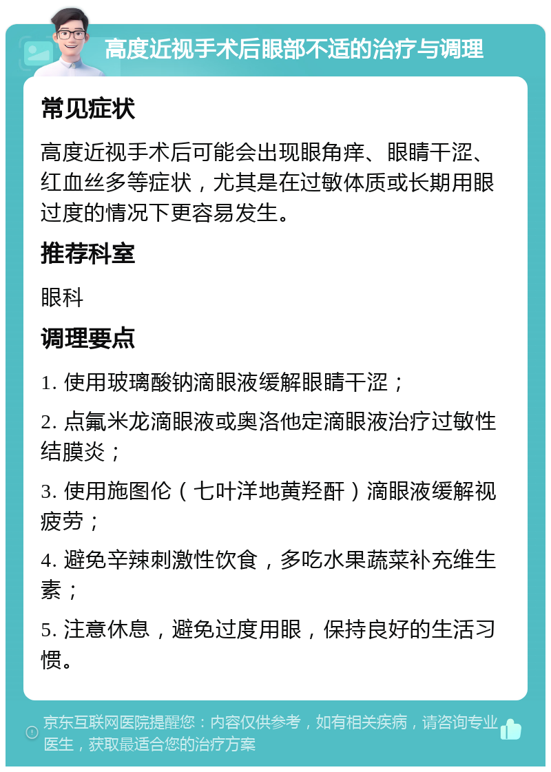 高度近视手术后眼部不适的治疗与调理 常见症状 高度近视手术后可能会出现眼角痒、眼睛干涩、红血丝多等症状，尤其是在过敏体质或长期用眼过度的情况下更容易发生。 推荐科室 眼科 调理要点 1. 使用玻璃酸钠滴眼液缓解眼睛干涩； 2. 点氟米龙滴眼液或奥洛他定滴眼液治疗过敏性结膜炎； 3. 使用施图伦（七叶洋地黄羟酐）滴眼液缓解视疲劳； 4. 避免辛辣刺激性饮食，多吃水果蔬菜补充维生素； 5. 注意休息，避免过度用眼，保持良好的生活习惯。