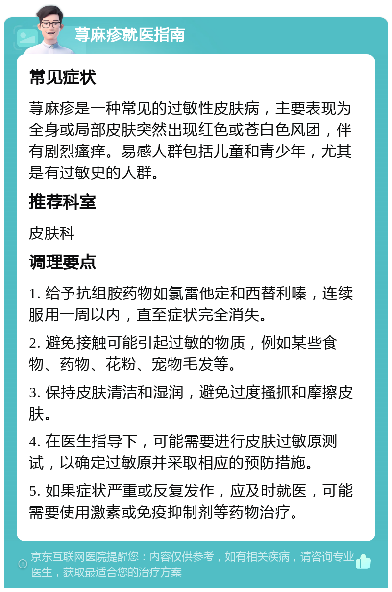 荨麻疹就医指南 常见症状 荨麻疹是一种常见的过敏性皮肤病，主要表现为全身或局部皮肤突然出现红色或苍白色风团，伴有剧烈瘙痒。易感人群包括儿童和青少年，尤其是有过敏史的人群。 推荐科室 皮肤科 调理要点 1. 给予抗组胺药物如氯雷他定和西替利嗪，连续服用一周以内，直至症状完全消失。 2. 避免接触可能引起过敏的物质，例如某些食物、药物、花粉、宠物毛发等。 3. 保持皮肤清洁和湿润，避免过度搔抓和摩擦皮肤。 4. 在医生指导下，可能需要进行皮肤过敏原测试，以确定过敏原并采取相应的预防措施。 5. 如果症状严重或反复发作，应及时就医，可能需要使用激素或免疫抑制剂等药物治疗。