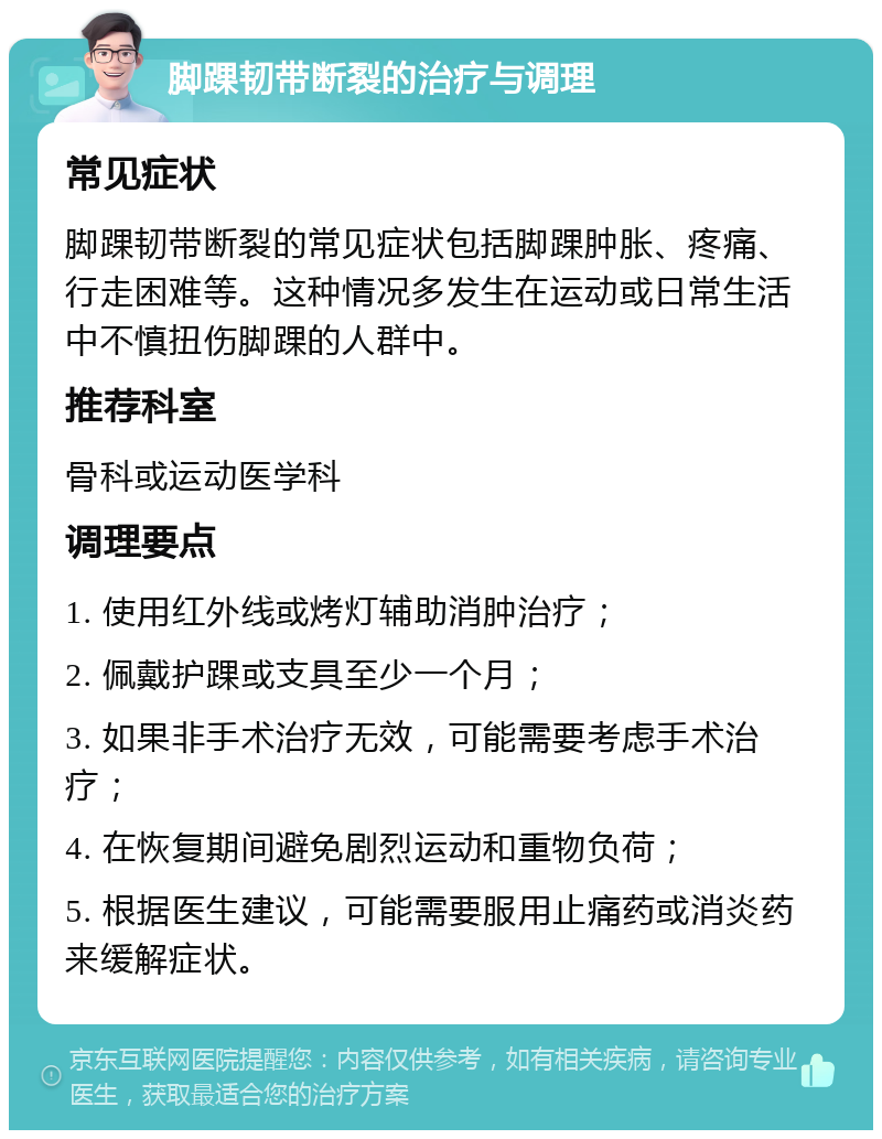 脚踝韧带断裂的治疗与调理 常见症状 脚踝韧带断裂的常见症状包括脚踝肿胀、疼痛、行走困难等。这种情况多发生在运动或日常生活中不慎扭伤脚踝的人群中。 推荐科室 骨科或运动医学科 调理要点 1. 使用红外线或烤灯辅助消肿治疗； 2. 佩戴护踝或支具至少一个月； 3. 如果非手术治疗无效，可能需要考虑手术治疗； 4. 在恢复期间避免剧烈运动和重物负荷； 5. 根据医生建议，可能需要服用止痛药或消炎药来缓解症状。