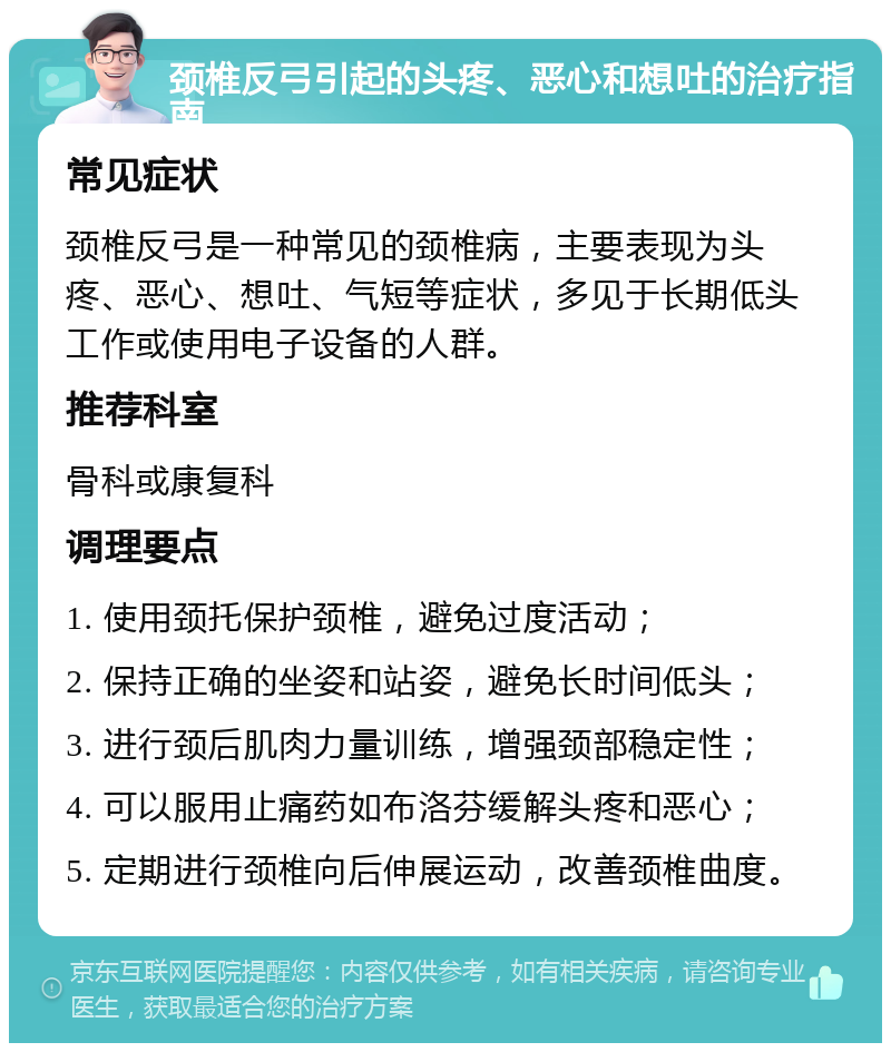 颈椎反弓引起的头疼、恶心和想吐的治疗指南 常见症状 颈椎反弓是一种常见的颈椎病，主要表现为头疼、恶心、想吐、气短等症状，多见于长期低头工作或使用电子设备的人群。 推荐科室 骨科或康复科 调理要点 1. 使用颈托保护颈椎，避免过度活动； 2. 保持正确的坐姿和站姿，避免长时间低头； 3. 进行颈后肌肉力量训练，增强颈部稳定性； 4. 可以服用止痛药如布洛芬缓解头疼和恶心； 5. 定期进行颈椎向后伸展运动，改善颈椎曲度。