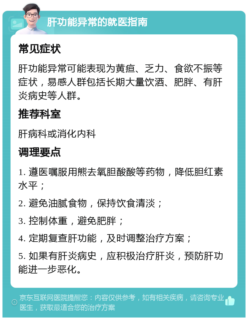 肝功能异常的就医指南 常见症状 肝功能异常可能表现为黄疸、乏力、食欲不振等症状，易感人群包括长期大量饮酒、肥胖、有肝炎病史等人群。 推荐科室 肝病科或消化内科 调理要点 1. 遵医嘱服用熊去氧胆酸酸等药物，降低胆红素水平； 2. 避免油腻食物，保持饮食清淡； 3. 控制体重，避免肥胖； 4. 定期复查肝功能，及时调整治疗方案； 5. 如果有肝炎病史，应积极治疗肝炎，预防肝功能进一步恶化。