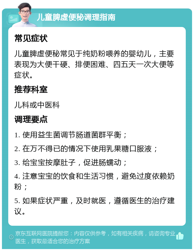 儿童脾虚便秘调理指南 常见症状 儿童脾虚便秘常见于纯奶粉喂养的婴幼儿，主要表现为大便干硬、排便困难、四五天一次大便等症状。 推荐科室 儿科或中医科 调理要点 1. 使用益生菌调节肠道菌群平衡； 2. 在万不得已的情况下使用乳果糖口服液； 3. 给宝宝按摩肚子，促进肠蠕动； 4. 注意宝宝的饮食和生活习惯，避免过度依赖奶粉； 5. 如果症状严重，及时就医，遵循医生的治疗建议。