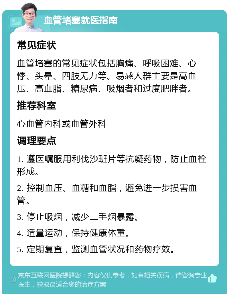 血管堵塞就医指南 常见症状 血管堵塞的常见症状包括胸痛、呼吸困难、心悸、头晕、四肢无力等。易感人群主要是高血压、高血脂、糖尿病、吸烟者和过度肥胖者。 推荐科室 心血管内科或血管外科 调理要点 1. 遵医嘱服用利伐沙班片等抗凝药物，防止血栓形成。 2. 控制血压、血糖和血脂，避免进一步损害血管。 3. 停止吸烟，减少二手烟暴露。 4. 适量运动，保持健康体重。 5. 定期复查，监测血管状况和药物疗效。