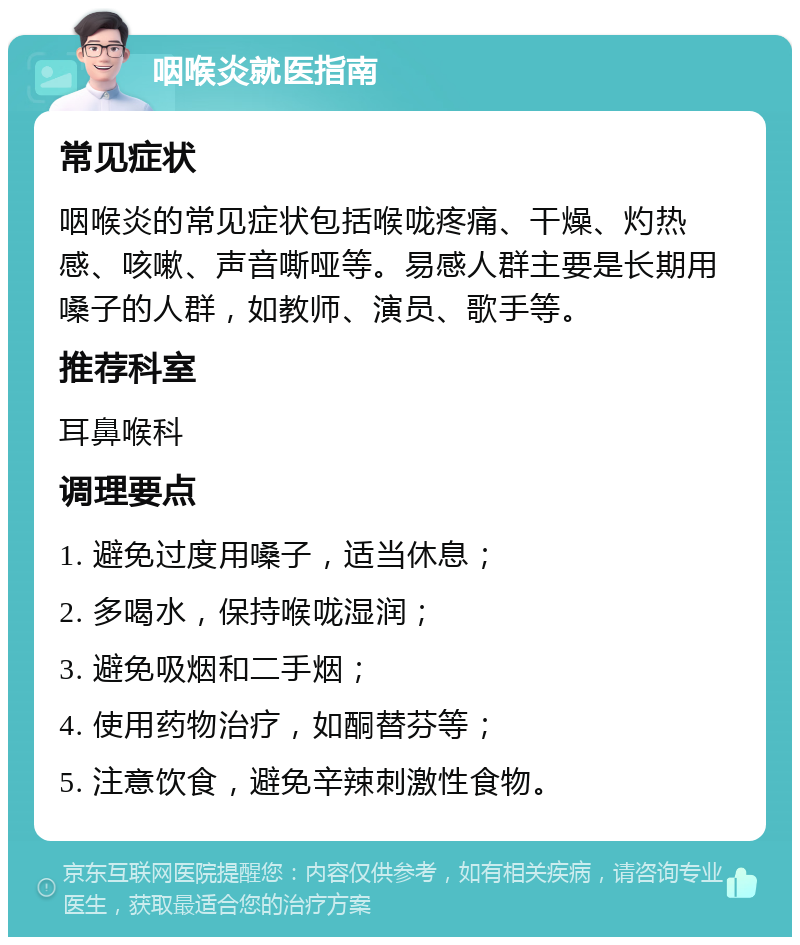 咽喉炎就医指南 常见症状 咽喉炎的常见症状包括喉咙疼痛、干燥、灼热感、咳嗽、声音嘶哑等。易感人群主要是长期用嗓子的人群，如教师、演员、歌手等。 推荐科室 耳鼻喉科 调理要点 1. 避免过度用嗓子，适当休息； 2. 多喝水，保持喉咙湿润； 3. 避免吸烟和二手烟； 4. 使用药物治疗，如酮替芬等； 5. 注意饮食，避免辛辣刺激性食物。