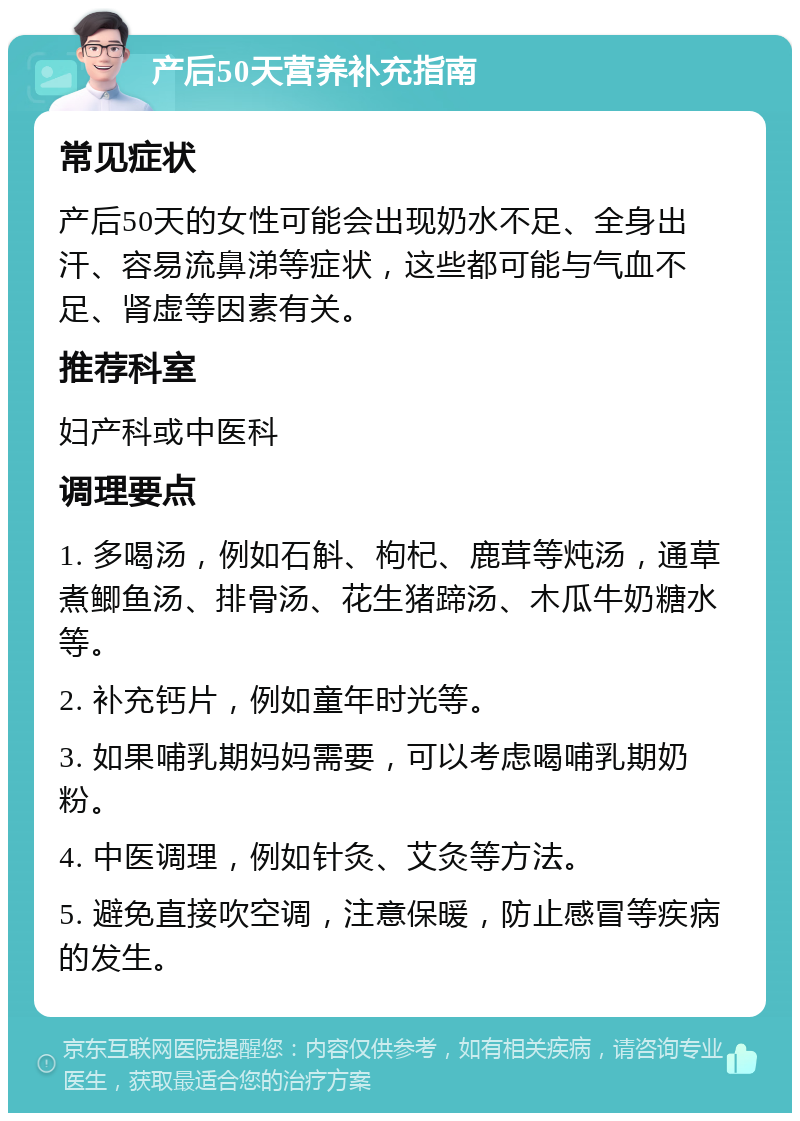 产后50天营养补充指南 常见症状 产后50天的女性可能会出现奶水不足、全身出汗、容易流鼻涕等症状，这些都可能与气血不足、肾虚等因素有关。 推荐科室 妇产科或中医科 调理要点 1. 多喝汤，例如石斛、枸杞、鹿茸等炖汤，通草煮鲫鱼汤、排骨汤、花生猪蹄汤、木瓜牛奶糖水等。 2. 补充钙片，例如童年时光等。 3. 如果哺乳期妈妈需要，可以考虑喝哺乳期奶粉。 4. 中医调理，例如针灸、艾灸等方法。 5. 避免直接吹空调，注意保暖，防止感冒等疾病的发生。