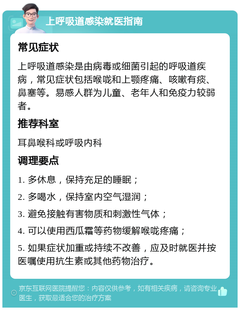 上呼吸道感染就医指南 常见症状 上呼吸道感染是由病毒或细菌引起的呼吸道疾病，常见症状包括喉咙和上颚疼痛、咳嗽有痰、鼻塞等。易感人群为儿童、老年人和免疫力较弱者。 推荐科室 耳鼻喉科或呼吸内科 调理要点 1. 多休息，保持充足的睡眠； 2. 多喝水，保持室内空气湿润； 3. 避免接触有害物质和刺激性气体； 4. 可以使用西瓜霜等药物缓解喉咙疼痛； 5. 如果症状加重或持续不改善，应及时就医并按医嘱使用抗生素或其他药物治疗。