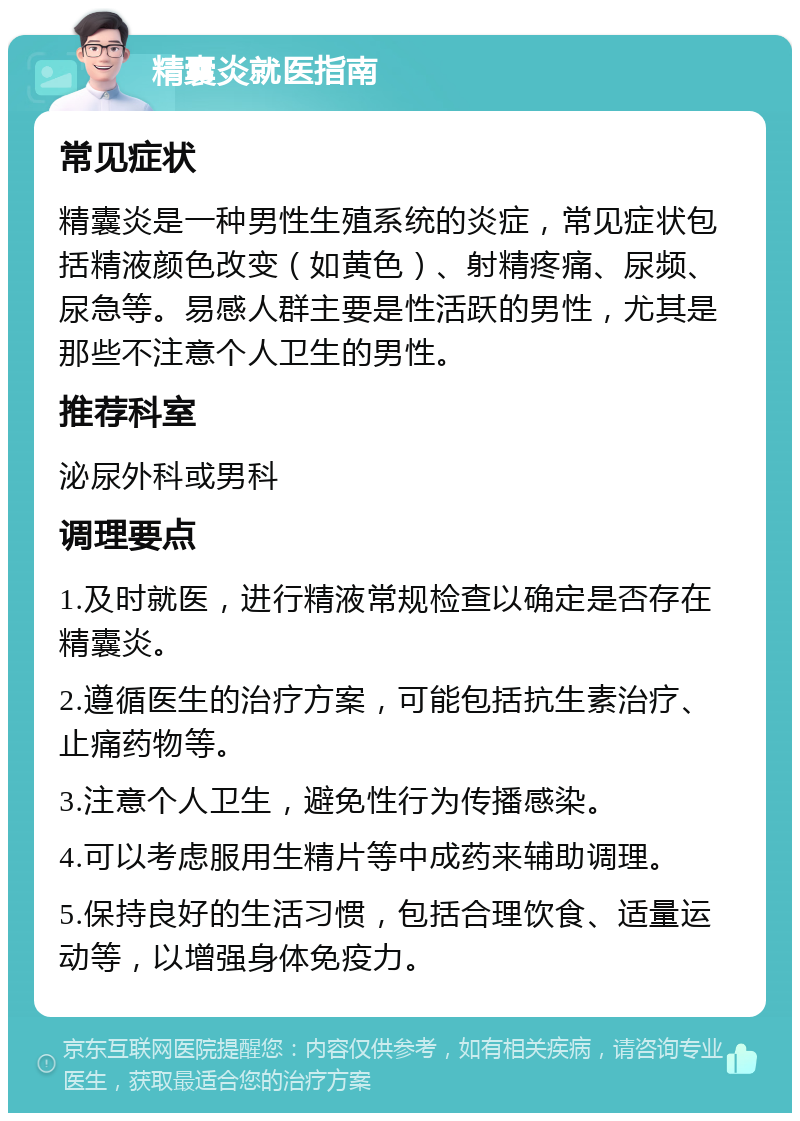 精囊炎就医指南 常见症状 精囊炎是一种男性生殖系统的炎症，常见症状包括精液颜色改变（如黄色）、射精疼痛、尿频、尿急等。易感人群主要是性活跃的男性，尤其是那些不注意个人卫生的男性。 推荐科室 泌尿外科或男科 调理要点 1.及时就医，进行精液常规检查以确定是否存在精囊炎。 2.遵循医生的治疗方案，可能包括抗生素治疗、止痛药物等。 3.注意个人卫生，避免性行为传播感染。 4.可以考虑服用生精片等中成药来辅助调理。 5.保持良好的生活习惯，包括合理饮食、适量运动等，以增强身体免疫力。