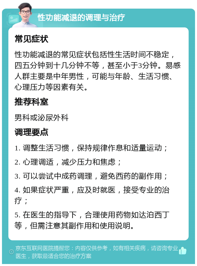 性功能减退的调理与治疗 常见症状 性功能减退的常见症状包括性生活时间不稳定，四五分钟到十几分钟不等，甚至小于3分钟。易感人群主要是中年男性，可能与年龄、生活习惯、心理压力等因素有关。 推荐科室 男科或泌尿外科 调理要点 1. 调整生活习惯，保持规律作息和适量运动； 2. 心理调适，减少压力和焦虑； 3. 可以尝试中成药调理，避免西药的副作用； 4. 如果症状严重，应及时就医，接受专业的治疗； 5. 在医生的指导下，合理使用药物如达泊西丁等，但需注意其副作用和使用说明。