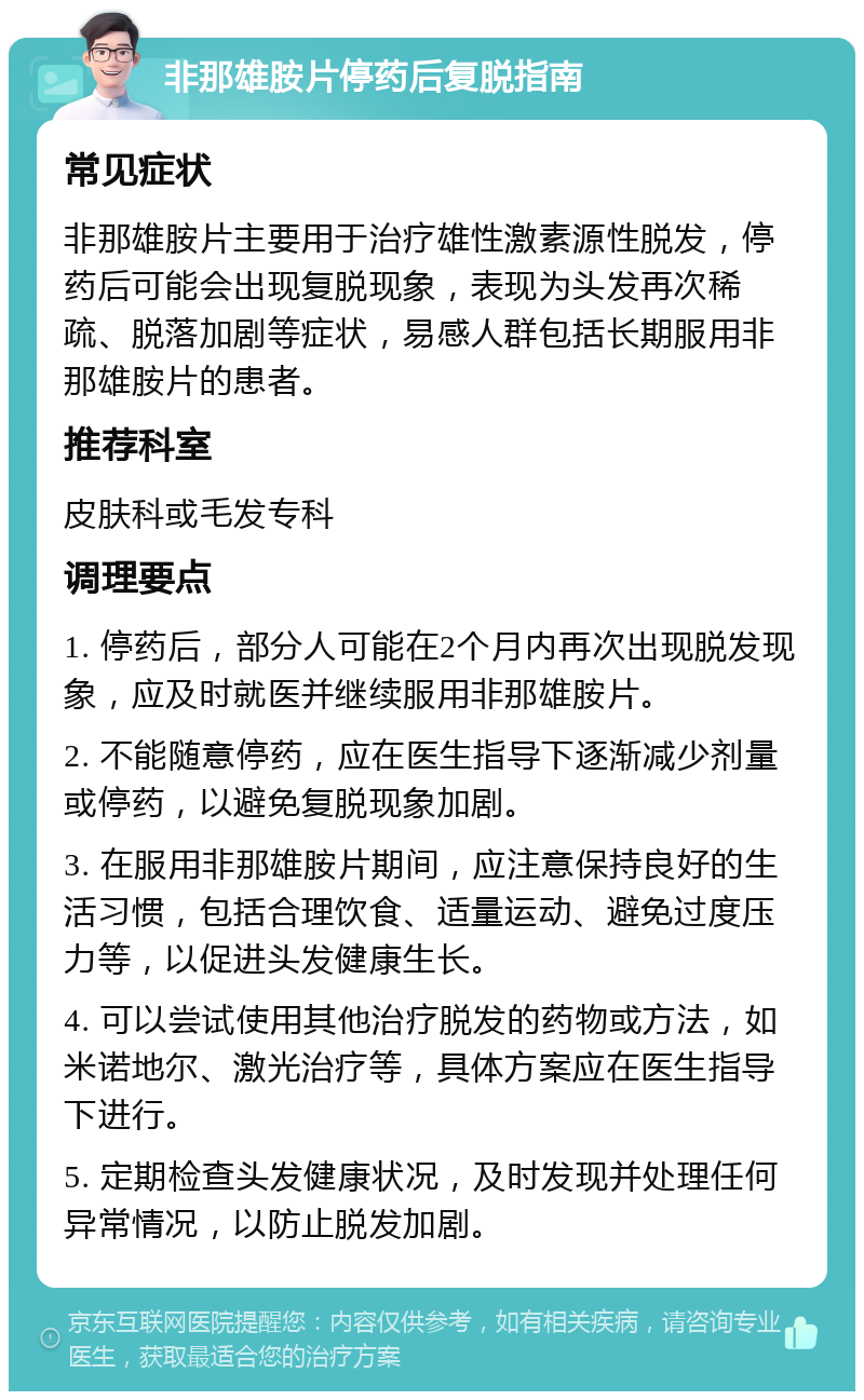 非那雄胺片停药后复脱指南 常见症状 非那雄胺片主要用于治疗雄性激素源性脱发，停药后可能会出现复脱现象，表现为头发再次稀疏、脱落加剧等症状，易感人群包括长期服用非那雄胺片的患者。 推荐科室 皮肤科或毛发专科 调理要点 1. 停药后，部分人可能在2个月内再次出现脱发现象，应及时就医并继续服用非那雄胺片。 2. 不能随意停药，应在医生指导下逐渐减少剂量或停药，以避免复脱现象加剧。 3. 在服用非那雄胺片期间，应注意保持良好的生活习惯，包括合理饮食、适量运动、避免过度压力等，以促进头发健康生长。 4. 可以尝试使用其他治疗脱发的药物或方法，如米诺地尔、激光治疗等，具体方案应在医生指导下进行。 5. 定期检查头发健康状况，及时发现并处理任何异常情况，以防止脱发加剧。