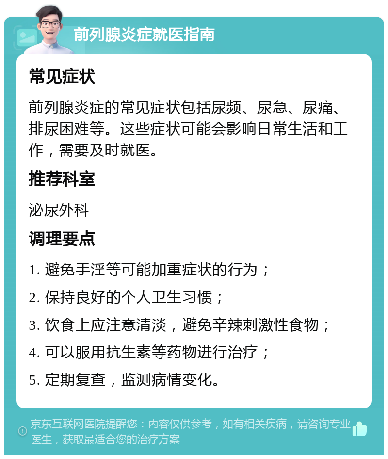 前列腺炎症就医指南 常见症状 前列腺炎症的常见症状包括尿频、尿急、尿痛、排尿困难等。这些症状可能会影响日常生活和工作，需要及时就医。 推荐科室 泌尿外科 调理要点 1. 避免手淫等可能加重症状的行为； 2. 保持良好的个人卫生习惯； 3. 饮食上应注意清淡，避免辛辣刺激性食物； 4. 可以服用抗生素等药物进行治疗； 5. 定期复查，监测病情变化。