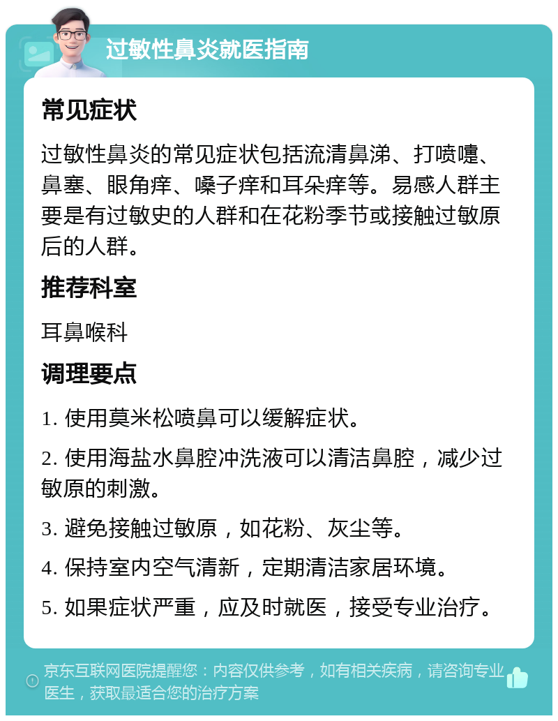 过敏性鼻炎就医指南 常见症状 过敏性鼻炎的常见症状包括流清鼻涕、打喷嚏、鼻塞、眼角痒、嗓子痒和耳朵痒等。易感人群主要是有过敏史的人群和在花粉季节或接触过敏原后的人群。 推荐科室 耳鼻喉科 调理要点 1. 使用莫米松喷鼻可以缓解症状。 2. 使用海盐水鼻腔冲洗液可以清洁鼻腔，减少过敏原的刺激。 3. 避免接触过敏原，如花粉、灰尘等。 4. 保持室内空气清新，定期清洁家居环境。 5. 如果症状严重，应及时就医，接受专业治疗。