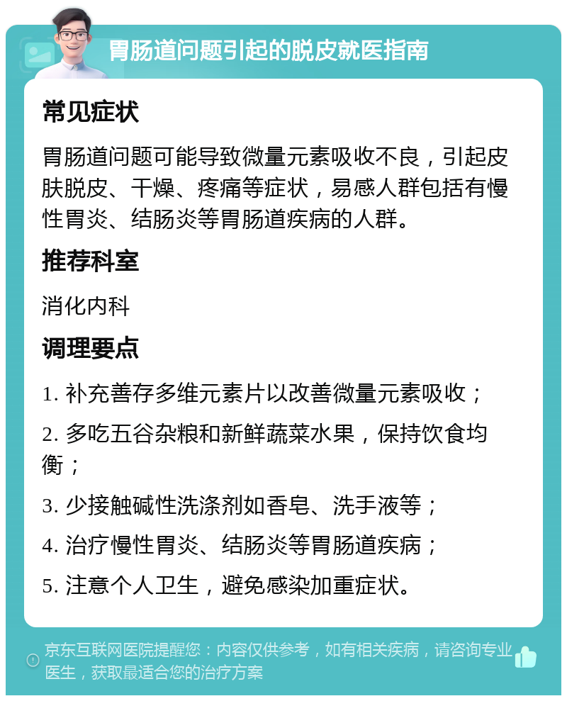 胃肠道问题引起的脱皮就医指南 常见症状 胃肠道问题可能导致微量元素吸收不良，引起皮肤脱皮、干燥、疼痛等症状，易感人群包括有慢性胃炎、结肠炎等胃肠道疾病的人群。 推荐科室 消化内科 调理要点 1. 补充善存多维元素片以改善微量元素吸收； 2. 多吃五谷杂粮和新鲜蔬菜水果，保持饮食均衡； 3. 少接触碱性洗涤剂如香皂、洗手液等； 4. 治疗慢性胃炎、结肠炎等胃肠道疾病； 5. 注意个人卫生，避免感染加重症状。