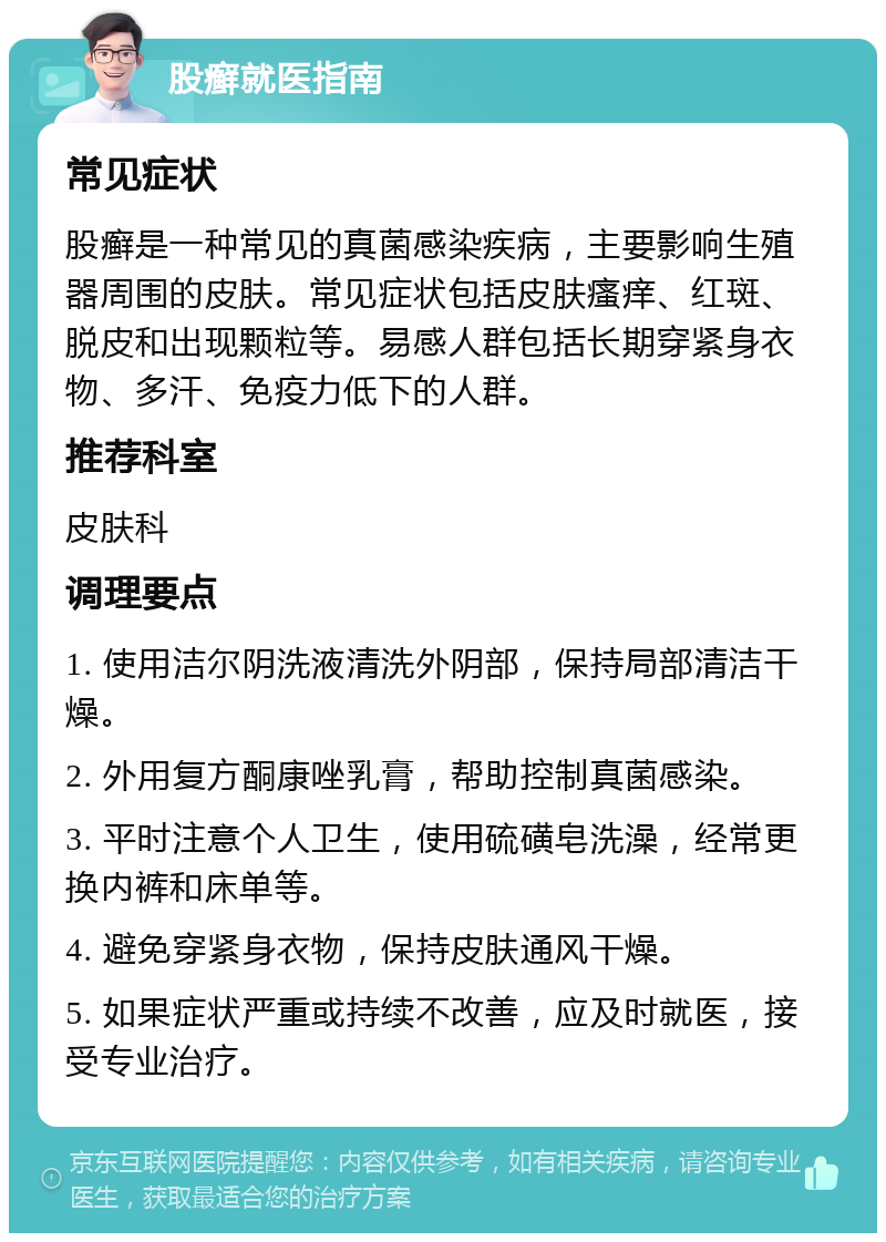 股癣就医指南 常见症状 股癣是一种常见的真菌感染疾病，主要影响生殖器周围的皮肤。常见症状包括皮肤瘙痒、红斑、脱皮和出现颗粒等。易感人群包括长期穿紧身衣物、多汗、免疫力低下的人群。 推荐科室 皮肤科 调理要点 1. 使用洁尔阴洗液清洗外阴部，保持局部清洁干燥。 2. 外用复方酮康唑乳膏，帮助控制真菌感染。 3. 平时注意个人卫生，使用硫磺皂洗澡，经常更换内裤和床单等。 4. 避免穿紧身衣物，保持皮肤通风干燥。 5. 如果症状严重或持续不改善，应及时就医，接受专业治疗。