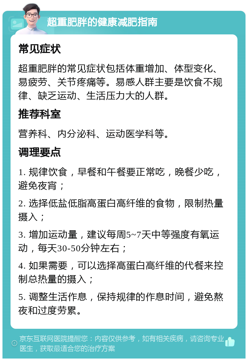 超重肥胖的健康减肥指南 常见症状 超重肥胖的常见症状包括体重增加、体型变化、易疲劳、关节疼痛等。易感人群主要是饮食不规律、缺乏运动、生活压力大的人群。 推荐科室 营养科、内分泌科、运动医学科等。 调理要点 1. 规律饮食，早餐和午餐要正常吃，晚餐少吃，避免夜宵； 2. 选择低盐低脂高蛋白高纤维的食物，限制热量摄入； 3. 增加运动量，建议每周5~7天中等强度有氧运动，每天30-50分钟左右； 4. 如果需要，可以选择高蛋白高纤维的代餐来控制总热量的摄入； 5. 调整生活作息，保持规律的作息时间，避免熬夜和过度劳累。