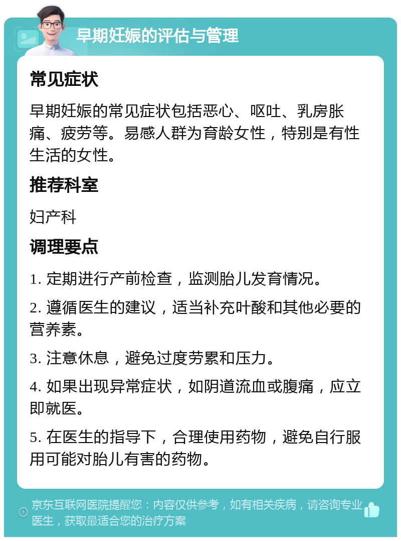 早期妊娠的评估与管理 常见症状 早期妊娠的常见症状包括恶心、呕吐、乳房胀痛、疲劳等。易感人群为育龄女性，特别是有性生活的女性。 推荐科室 妇产科 调理要点 1. 定期进行产前检查，监测胎儿发育情况。 2. 遵循医生的建议，适当补充叶酸和其他必要的营养素。 3. 注意休息，避免过度劳累和压力。 4. 如果出现异常症状，如阴道流血或腹痛，应立即就医。 5. 在医生的指导下，合理使用药物，避免自行服用可能对胎儿有害的药物。