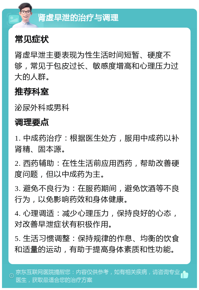 肾虚早泄的治疗与调理 常见症状 肾虚早泄主要表现为性生活时间短暂、硬度不够，常见于包皮过长、敏感度增高和心理压力过大的人群。 推荐科室 泌尿外科或男科 调理要点 1. 中成药治疗：根据医生处方，服用中成药以补肾精、固本源。 2. 西药辅助：在性生活前应用西药，帮助改善硬度问题，但以中成药为主。 3. 避免不良行为：在服药期间，避免饮酒等不良行为，以免影响药效和身体健康。 4. 心理调适：减少心理压力，保持良好的心态，对改善早泄症状有积极作用。 5. 生活习惯调整：保持规律的作息、均衡的饮食和适量的运动，有助于提高身体素质和性功能。