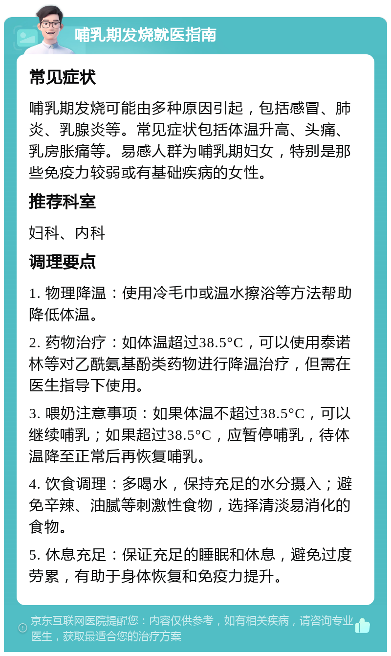 哺乳期发烧就医指南 常见症状 哺乳期发烧可能由多种原因引起，包括感冒、肺炎、乳腺炎等。常见症状包括体温升高、头痛、乳房胀痛等。易感人群为哺乳期妇女，特别是那些免疫力较弱或有基础疾病的女性。 推荐科室 妇科、内科 调理要点 1. 物理降温：使用冷毛巾或温水擦浴等方法帮助降低体温。 2. 药物治疗：如体温超过38.5°C，可以使用泰诺林等对乙酰氨基酚类药物进行降温治疗，但需在医生指导下使用。 3. 喂奶注意事项：如果体温不超过38.5°C，可以继续哺乳；如果超过38.5°C，应暂停哺乳，待体温降至正常后再恢复哺乳。 4. 饮食调理：多喝水，保持充足的水分摄入；避免辛辣、油腻等刺激性食物，选择清淡易消化的食物。 5. 休息充足：保证充足的睡眠和休息，避免过度劳累，有助于身体恢复和免疫力提升。