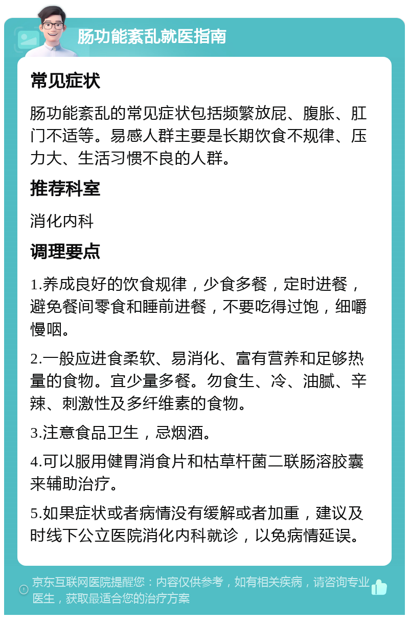 肠功能紊乱就医指南 常见症状 肠功能紊乱的常见症状包括频繁放屁、腹胀、肛门不适等。易感人群主要是长期饮食不规律、压力大、生活习惯不良的人群。 推荐科室 消化内科 调理要点 1.养成良好的饮食规律，少食多餐，定时进餐，避免餐间零食和睡前进餐，不要吃得过饱，细嚼慢咽。 2.一般应进食柔软、易消化、富有营养和足够热量的食物。宜少量多餐。勿食生、冷、油腻、辛辣、刺激性及多纤维素的食物。 3.注意食品卫生，忌烟酒。 4.可以服用健胃消食片和枯草杆菌二联肠溶胶囊来辅助治疗。 5.如果症状或者病情没有缓解或者加重，建议及时线下公立医院消化内科就诊，以免病情延误。