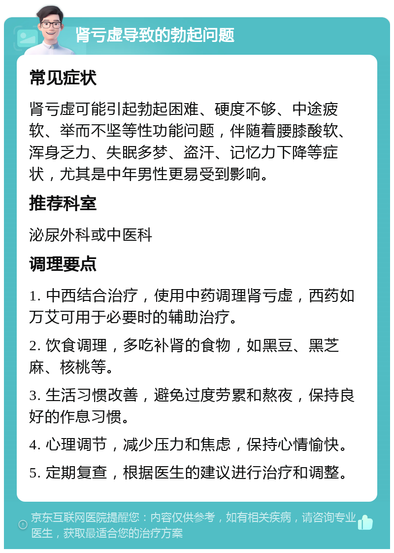 肾亏虚导致的勃起问题 常见症状 肾亏虚可能引起勃起困难、硬度不够、中途疲软、举而不坚等性功能问题，伴随着腰膝酸软、浑身乏力、失眠多梦、盗汗、记忆力下降等症状，尤其是中年男性更易受到影响。 推荐科室 泌尿外科或中医科 调理要点 1. 中西结合治疗，使用中药调理肾亏虚，西药如万艾可用于必要时的辅助治疗。 2. 饮食调理，多吃补肾的食物，如黑豆、黑芝麻、核桃等。 3. 生活习惯改善，避免过度劳累和熬夜，保持良好的作息习惯。 4. 心理调节，减少压力和焦虑，保持心情愉快。 5. 定期复查，根据医生的建议进行治疗和调整。