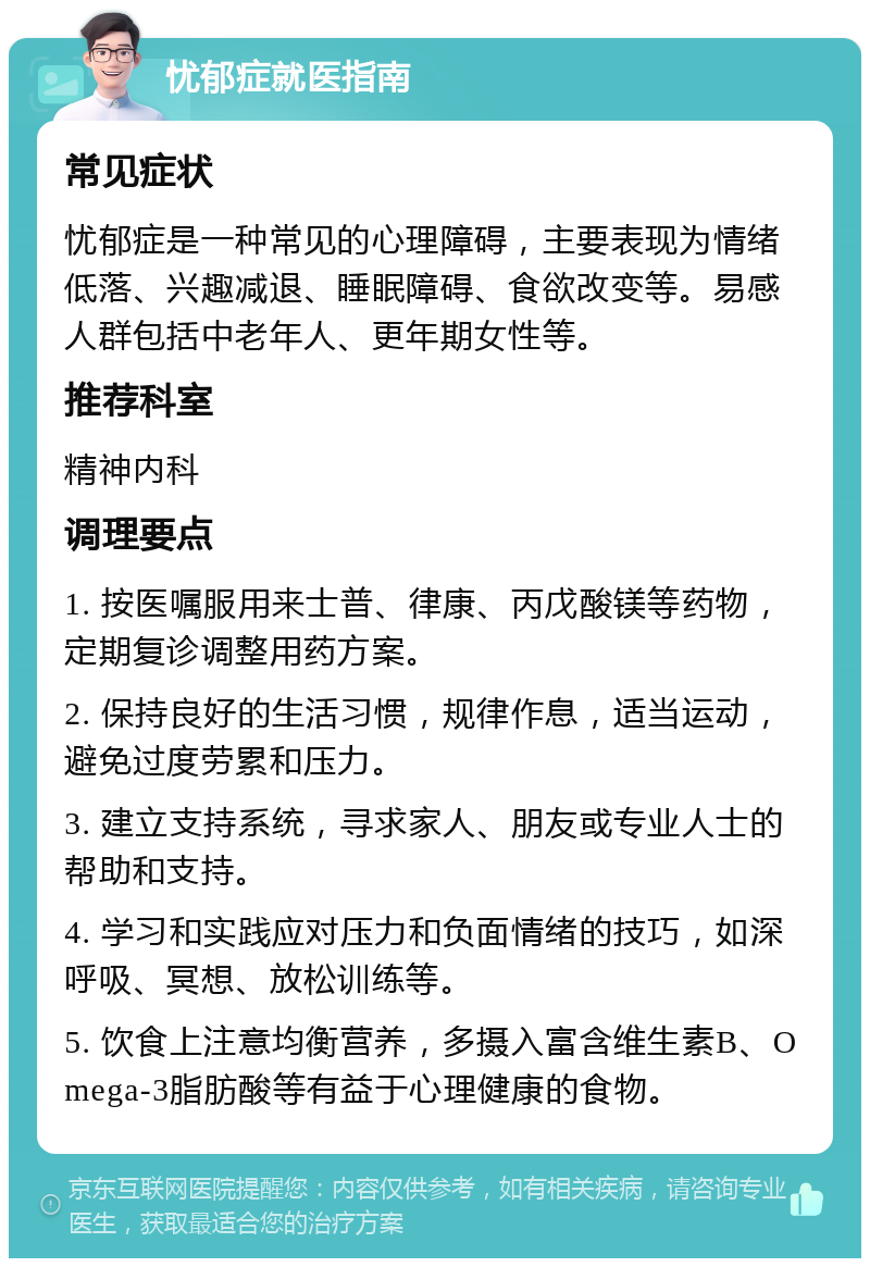 忧郁症就医指南 常见症状 忧郁症是一种常见的心理障碍，主要表现为情绪低落、兴趣减退、睡眠障碍、食欲改变等。易感人群包括中老年人、更年期女性等。 推荐科室 精神内科 调理要点 1. 按医嘱服用来士普、律康、丙戊酸镁等药物，定期复诊调整用药方案。 2. 保持良好的生活习惯，规律作息，适当运动，避免过度劳累和压力。 3. 建立支持系统，寻求家人、朋友或专业人士的帮助和支持。 4. 学习和实践应对压力和负面情绪的技巧，如深呼吸、冥想、放松训练等。 5. 饮食上注意均衡营养，多摄入富含维生素B、Omega-3脂肪酸等有益于心理健康的食物。